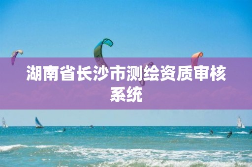 湖南省长沙市测绘资质审核系统