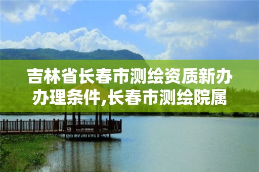 吉林省长春市测绘资质新办办理条件,长春市测绘院属于什么单位