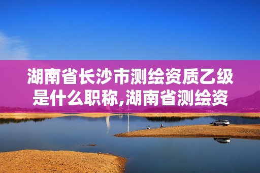 湖南省长沙市测绘资质乙级是什么职称,湖南省测绘资质申请公示