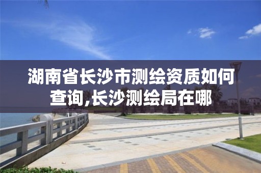 湖南省长沙市测绘资质如何查询,长沙测绘局在哪