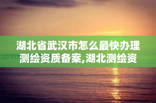 湖北省武汉市怎么最快办理测绘资质备案,湖北测绘资质查询。