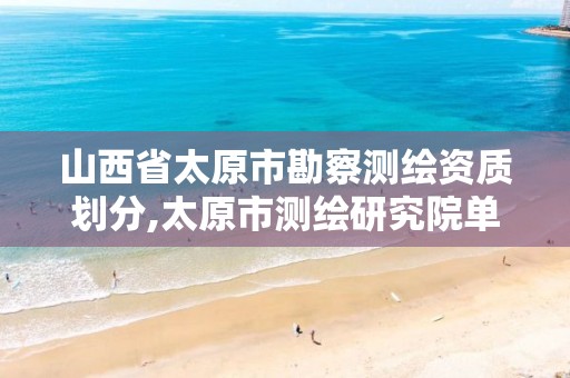 山西省太原市勘察测绘资质划分,太原市测绘研究院单位怎么样