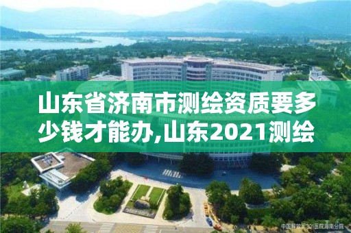 山东省济南市测绘资质要多少钱才能办,山东2021测绘资质延期公告