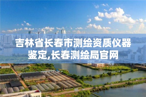 吉林省长春市测绘资质仪器鉴定,长春测绘局官网