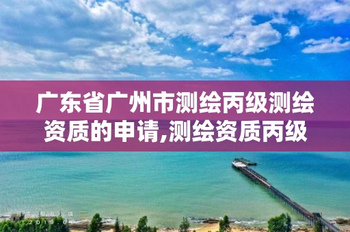 广东省广州市测绘丙级测绘资质的申请,测绘资质丙级人员要求