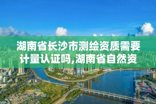 湖南省长沙市测绘资质需要计量认证吗,湖南省自然资源厅关于延长测绘资质证书有效期的公告