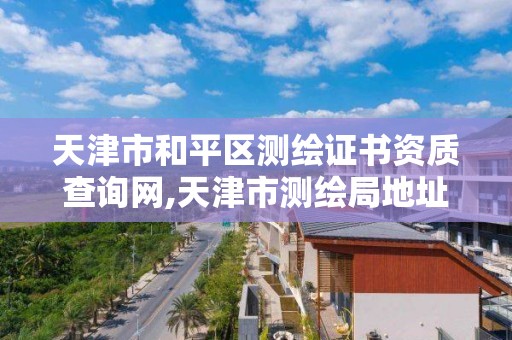 天津市和平区测绘证书资质查询网,天津市测绘局地址