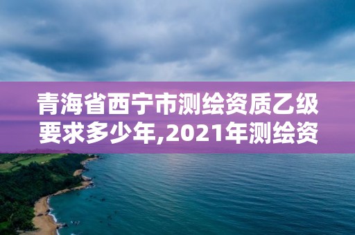 青海省西宁市测绘资质乙级要求多少年,2021年测绘资质乙级人员要求。