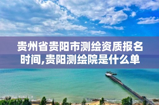 贵州省贵阳市测绘资质报名时间,贵阳测绘院是什么单位