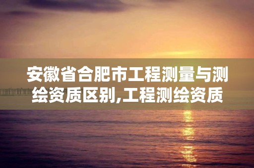 安徽省合肥市工程测量与测绘资质区别,工程测绘资质等级标准。