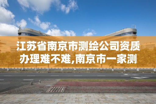 江苏省南京市测绘公司资质办理难不难,南京市一家测绘资质单位要使用