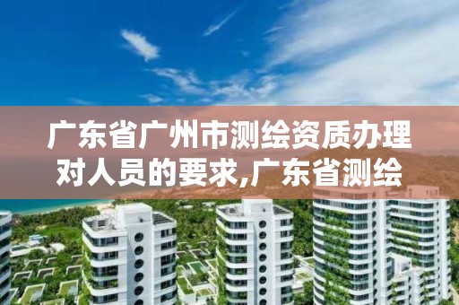 广东省广州市测绘资质办理对人员的要求,广东省测绘资质办理流程。