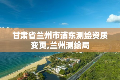 甘肃省兰州市浦东测绘资质变更,兰州测绘局