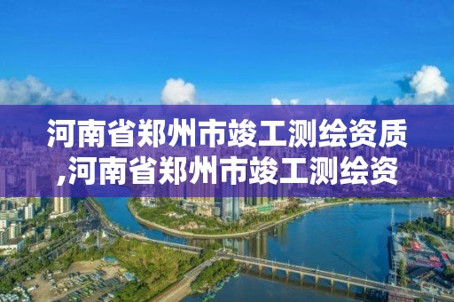 河南省郑州市竣工测绘资质,河南省郑州市竣工测绘资质公示