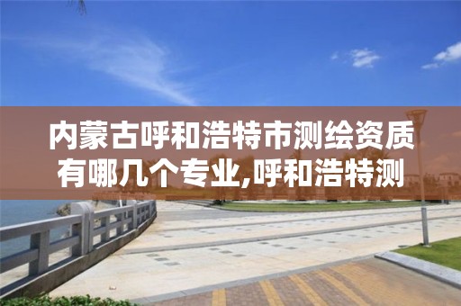 内蒙古呼和浩特市测绘资质有哪几个专业,呼和浩特测绘局属于什么单位管理。