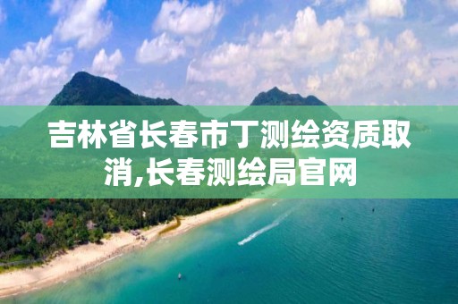 吉林省长春市丁测绘资质取消,长春测绘局官网