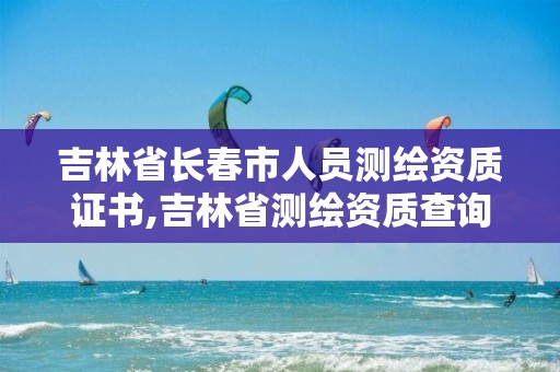 吉林省长春市人员测绘资质证书,吉林省测绘资质查询