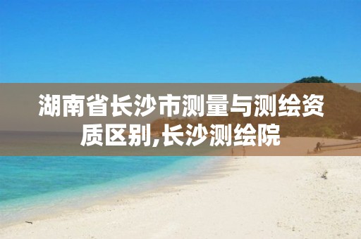 湖南省长沙市测量与测绘资质区别,长沙测绘院