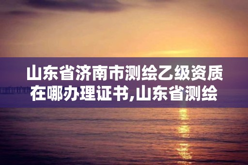 山东省济南市测绘乙级资质在哪办理证书,山东省测绘甲级资质单位。