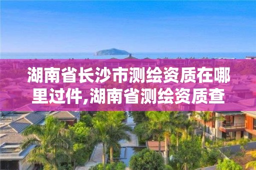 湖南省长沙市测绘资质在哪里过件,湖南省测绘资质查询