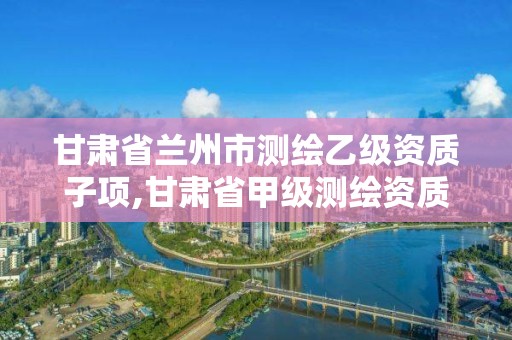 甘肃省兰州市测绘乙级资质子项,甘肃省甲级测绘资质单位