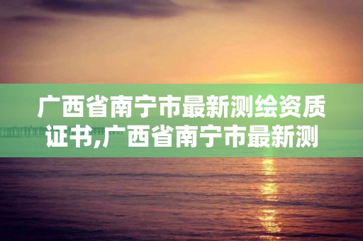 广西省南宁市最新测绘资质证书,广西省南宁市最新测绘资质证书在哪里办