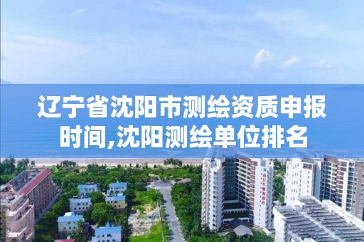 辽宁省沈阳市测绘资质申报时间,沈阳测绘单位排名