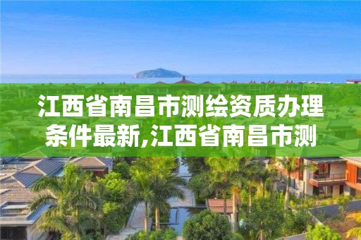 江西省南昌市测绘资质办理条件最新,江西省南昌市测绘资质办理条件最新政策