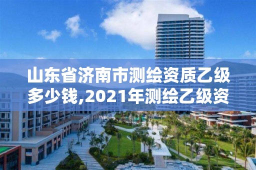 山东省济南市测绘资质乙级多少钱,2021年测绘乙级资质