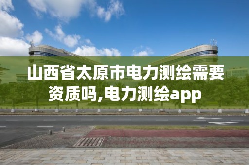 山西省太原市电力测绘需要资质吗,电力测绘app