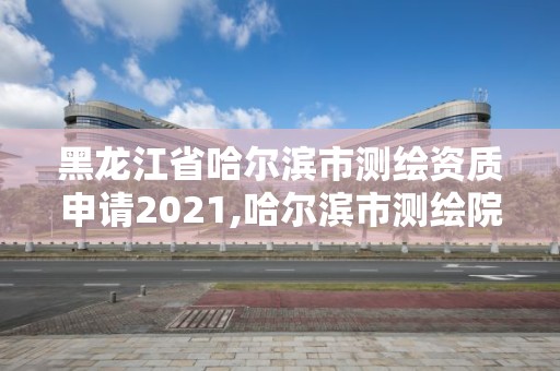 黑龙江省哈尔滨市测绘资质申请2021,哈尔滨市测绘院