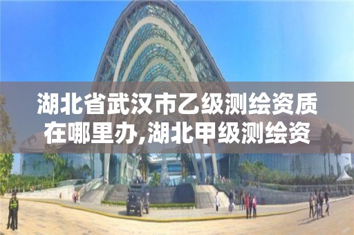 湖北省武汉市乙级测绘资质在哪里办,湖北甲级测绘资质单位