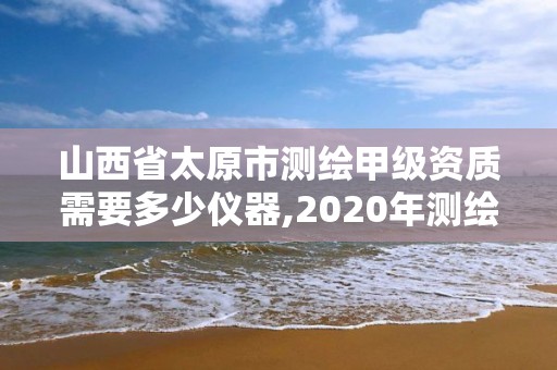 山西省太原市测绘甲级资质需要多少仪器,2020年测绘甲级资质条件