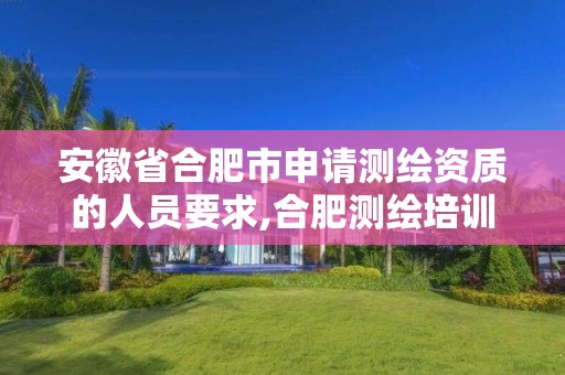 安徽省合肥市申请测绘资质的人员要求,合肥测绘培训学校。