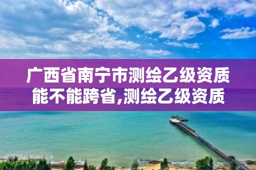 广西省南宁市测绘乙级资质能不能跨省,测绘乙级资质可以承揽业务范围。