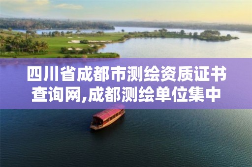 四川省成都市测绘资质证书查询网,成都测绘单位集中在哪些地方