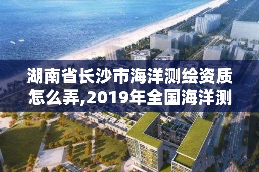 湖南省长沙市海洋测绘资质怎么弄,2019年全国海洋测绘甲级资质单位