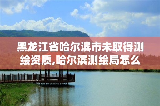 黑龙江省哈尔滨市未取得测绘资质,哈尔滨测绘局怎么样