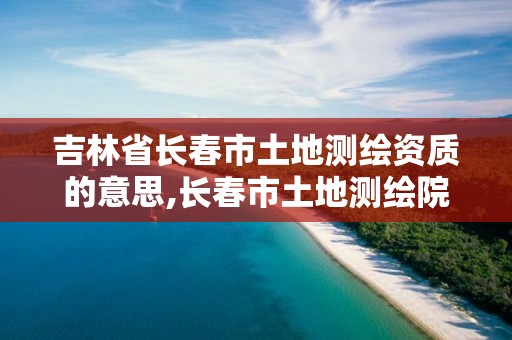 吉林省长春市土地测绘资质的意思,长春市土地测绘院