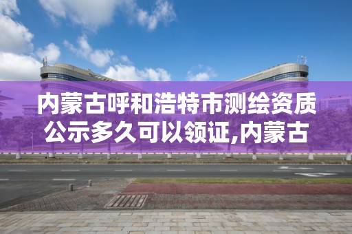 内蒙古呼和浩特市测绘资质公示多久可以领证,内蒙古测绘资质单位名录