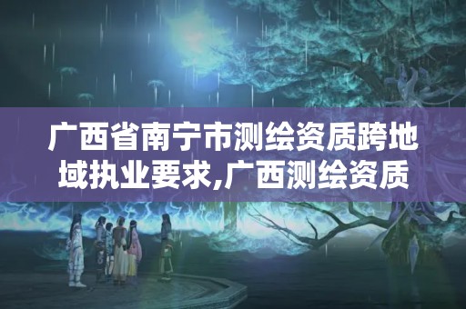 广西省南宁市测绘资质跨地域执业要求,广西测绘资质查询。