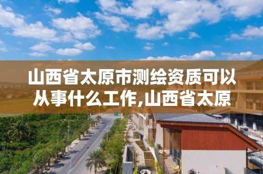 山西省太原市测绘资质可以从事什么工作,山西省太原市测绘资质可以从事什么工作单位