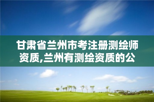 甘肃省兰州市考注册测绘师资质,兰州有测绘资质的公司有