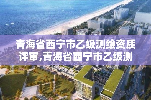 青海省西宁市乙级测绘资质评审,青海省西宁市乙级测绘资质评审公司