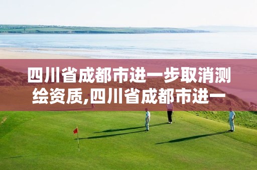 四川省成都市进一步取消测绘资质,四川省成都市进一步取消测绘资质证书了吗。