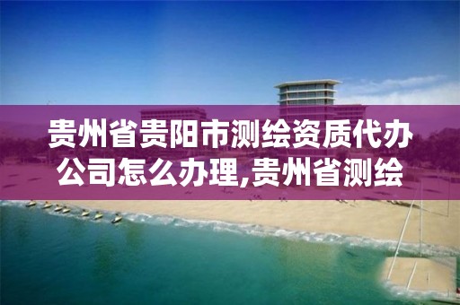 贵州省贵阳市测绘资质代办公司怎么办理,贵州省测绘资质管理系统。