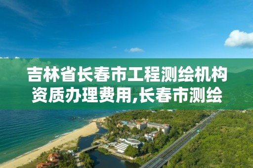 吉林省长春市工程测绘机构资质办理费用,长春市测绘院好进么。