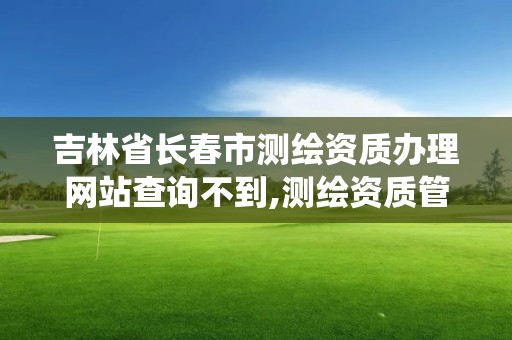 吉林省长春市测绘资质办理网站查询不到,测绘资质管理系统查询