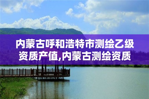 内蒙古呼和浩特市测绘乙级资质产值,内蒙古测绘资质代办