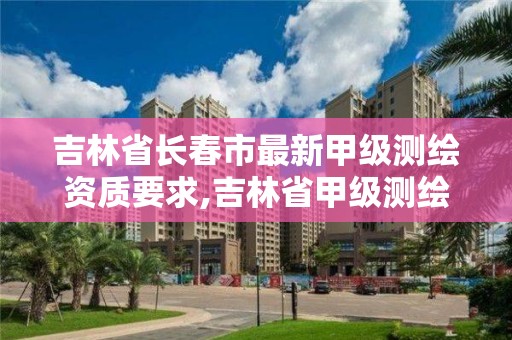 吉林省长春市最新甲级测绘资质要求,吉林省甲级测绘单位名单。